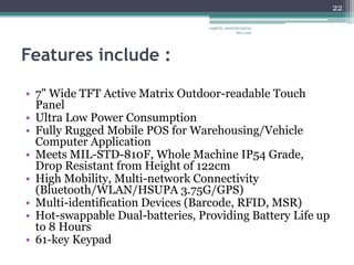 22

                                  vaghela_manisha13@ya
                                               hoo.com




Features include :

• 7" Wide TFT Active Matrix Outdoor-readable Touch
  Panel
• Ultra Low Power Consumption
• Fully Rugged Mobile POS for Warehousing/Vehicle
  Computer Application
• Meets MIL-STD-810F, Whole Machine IP54 Grade,
  Drop Resistant from Height of 122cm
• High Mobility, Multi-network Connectivity
  (Bluetooth/WLAN/HSUPA 3.75G/GPS)
• Multi-identification Devices (Barcode, RFID, MSR)
• Hot-swappable Dual-batteries, Providing Battery Life up
  to 8 Hours
• 61-key Keypad
 