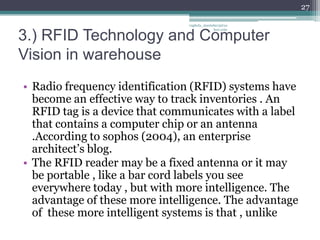 27

                               vaghela_manisha13@ya
                                            hoo.com

3.) RFID Technology and Computer
Vision in warehouse
• Radio frequency identification (RFID) systems have
  become an effective way to track inventories . An
  RFID tag is a device that communicates with a label
  that contains a computer chip or an antenna
  .According to sophos (2004), an enterprise
  architect’s blog.
• The RFID reader may be a fixed antenna or it may
  be portable , like a bar cord labels you see
  everywhere today , but with more intelligence. The
  advantage of these more intelligence. The advantage
  of these more intelligent systems is that , unlike
 