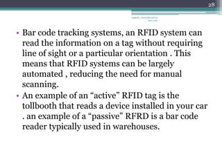 28

                               vaghela_manisha13@ya
                                            hoo.com




• Bar code tracking systems, an RFID system can
  read the information on a tag without requiring
  line of sight or a particular orientation . This
  means that RFID systems can be largely
  automated , reducing the need for manual
  scanning.
• An example of an “active” RFID tag is the
  tollbooth that reads a device installed in your car
  . an example of a “passive” RFRD is a bar code
  reader typically used in warehouses.
 