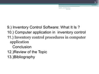 3

                              vaghela_manisha13@ya
                                           hoo.com




9.) Inventory Control Software: What It Is ?
10.) Computer application in inventory control
11.) Inventory control procedures in computer
  application
    Conclusion
12.)Review of the Topic
13.)Bibliography
 