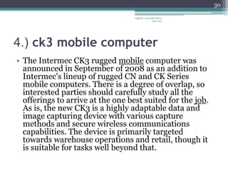30

                                   vaghela_manisha13@ya
                                                hoo.com




4.) ck3 mobile computer
• The Intermec CK3 rugged mobile computer was
  announced in September of 2008 as an addition to
  Intermec's lineup of rugged CN and CK Series
  mobile computers. There is a degree of overlap, so
  interested parties should carefully study all the
  offerings to arrive at the one best suited for the job.
  As is, the new CK3 is a highly adaptable data and
  image capturing device with various capture
  methods and secure wireless communications
  capabilities. The device is primarily targeted
  towards warehouse operations and retail, though it
  is suitable for tasks well beyond that.
 