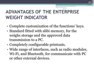 35

                              vaghela_manisha13@ya
                                           hoo.com



ADVANTAGES OF THE ENTERPRISE
WEIGHT INDICATOR
• Complete customization of the functions’ keys.
• Standard fitted with alibi memory, for the
  weighs storage and the approved data
  transmission to a PC.
• Completely configurable printouts.
• Wide range of interfaces, such as radio modules,
  Wi-Fi, and Bluetooth, for communicate with PC
  or other external devices.
 