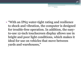 38

                               vaghela_manisha13@ya
                                            hoo.com




• “With an IP65 water-tight rating and resilience
  to shock and vibration, the computer is designed
  for trouble-free operation. In addition, the easy-
  to-use 12-inch touchscreen display allows use in
  bright and poor light conditions, which makes it
  ideal for use on vehicles that move between
  yards and warehouses,”
 