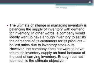41

                              vaghela_manisha13@ya
                                           hoo.com




• The ultimate challenge in managing inventory is
  balancing the supply of inventory with demand
  for inventory. In other words, a company would
  ideally want to have enough inventory to satisfy
  the demands of its customers for its products –
  no lost sales due to inventory stock-outs.
  However, the company does not want to have
  too much inventory supply on hand because of
  the cost of carrying inventory. Enough but not
  too much is the ultimate objective!
 