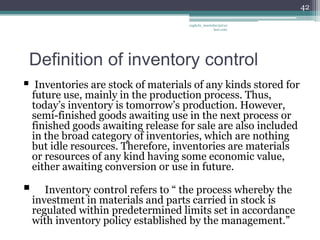 42

                                      vaghela_manisha13@ya
                                                   hoo.com




Definition of inventory control
    Inventories are stock of materials of any kinds stored for
    future use, mainly in the production process. Thus,
    today’s inventory is tomorrow’s production. However,
    semi-finished goods awaiting use in the next process or
    finished goods awaiting release for sale are also included
    in the broad category of inventories, which are nothing
    but idle resources. Therefore, inventories are materials
    or resources of any kind having some economic value,
    either awaiting conversion or use in future.

      Inventory control refers to “ the process whereby the
    investment in materials and parts carried in stock is
    regulated within predetermined limits set in accordance
    with inventory policy established by the management.”
 