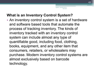 43

                              vaghela_manisha13@ya
                                           hoo.com




What is an Inventory Control System?
• An inventory control system is a set of hardware
  and software based tools that automate the
  process of tracking inventory. The kinds of
  inventory tracked with an inventory control
  system can include almost any type of
  quantifiable good, including food, clothing,
  books, equipment, and any other item that
  consumers, retailers, or wholesalers may
  purchase. Modern inventory control systems are
  almost exclusively based on barcode
  technology.
 