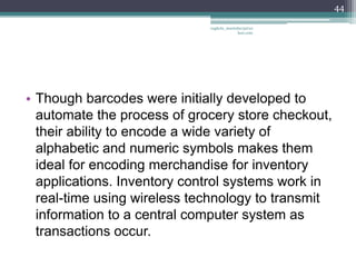 44

                             vaghela_manisha13@ya
                                          hoo.com




• Though barcodes were initially developed to
  automate the process of grocery store checkout,
  their ability to encode a wide variety of
  alphabetic and numeric symbols makes them
  ideal for encoding merchandise for inventory
  applications. Inventory control systems work in
  real-time using wireless technology to transmit
  information to a central computer system as
  transactions occur.
 