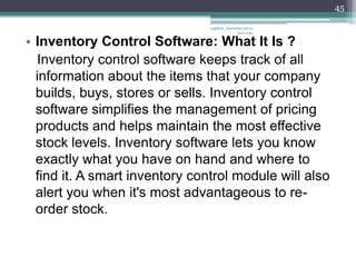 45

                                vaghela_manisha13@ya
                                             hoo.com

• Inventory Control Software: What It Is ?
  Inventory control software keeps track of all
  information about the items that your company
  builds, buys, stores or sells. Inventory control
  software simplifies the management of pricing
  products and helps maintain the most effective
  stock levels. Inventory software lets you know
  exactly what you have on hand and where to
  find it. A smart inventory control module will also
  alert you when it's most advantageous to re-
  order stock.
 