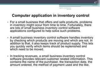 47

                                         vaghela_manisha13@ya
                                                      hoo.com




   Computer application in inventory control
• For a small business that offers and sells products, problems
  in inventory might occur from time to time. Fortunately, there
  are lots of small business inventory control software
  applications configured to help solve such problems.

• A small business inventory control software handles inventory
  by checking which products are moving and which are not. In
  addition to that, it also keeps track of product supply. This lets
  you quickly verify which items should be replenished and
  which need to be moved.

• In tracking revenues, a small business inventory control
  software provides relevant customer related information. This
  contains the name of the purchaser, the transaction date, the
  amount ordered, the method of payment used and the like.
 