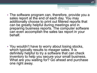 48

                                  vaghela_manisha13@ya
                                               hoo.com




• The software program can, therefore, provide you a
  sales report at the end of each day. You may
  additionally choose to print out filtered reports that
  can be greatly helpful during meetings and in
  preparing business reports. The computer software
  can even accomplish the sales tax report in your
  behalf.


• You wouldn’t have to worry about losing stocks,
  which typically results to meager sales. It is
  definitely helpful to try a software that can check
  inventory to help you secure your small business.
  What are you waiting for? Go ahead and purchase
  one right away.
 