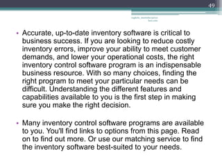 49

                                    vaghela_manisha13@ya
                                                 hoo.com




• Accurate, up-to-date inventory software is critical to
  business success. If you are looking to reduce costly
  inventory errors, improve your ability to meet customer
  demands, and lower your operational costs, the right
  inventory control software program is an indispensable
  business resource. With so many choices, finding the
  right program to meet your particular needs can be
  difficult. Understanding the different features and
  capabilities available to you is the first step in making
  sure you make the right decision.

• Many inventory control software programs are available
  to you. You'll find links to options from this page. Read
  on to find out more. Or use our matching service to find
  the inventory software best-suited to your needs.
 