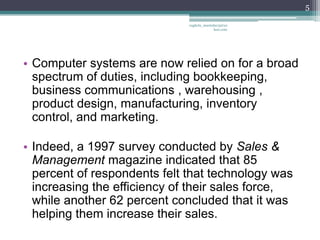 5

                              vaghela_manisha13@ya
                                           hoo.com




• Computer systems are now relied on for a broad
  spectrum of duties, including bookkeeping,
  business communications , warehousing ,
  product design, manufacturing, inventory
  control, and marketing.

• Indeed, a 1997 survey conducted by Sales &
  Management magazine indicated that 85
  percent of respondents felt that technology was
  increasing the efficiency of their sales force,
  while another 62 percent concluded that it was
  helping them increase their sales.
 