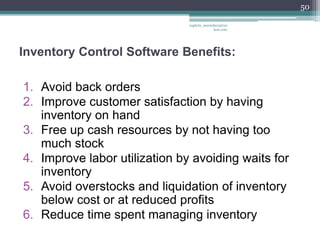 50

                               vaghela_manisha13@ya
                                            hoo.com




Inventory Control Software Benefits:

1. Avoid back orders
2. Improve customer satisfaction by having
   inventory on hand
3. Free up cash resources by not having too
   much stock
4. Improve labor utilization by avoiding waits for
   inventory
5. Avoid overstocks and liquidation of inventory
   below cost or at reduced profits
6. Reduce time spent managing inventory
 