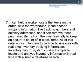 51

                              vaghela_manisha13@ya
                                           hoo.com




7. It can help a worker locate the items on the
  order list in the warehouse, it can encode
  shipping information like tracking numbers and
  delivery addresses, and it can remove these
  purchased items from the inventory tally to keep
  an accurate count of in-stock items. All of this
  data works in tandem to provide businesses with
  real-time inventory tracking information.
  Inventory control systems make it simple to
  locate and analyze inventory information in real-
  time with a simple database search.
 