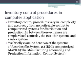 52

                              vaghela_manisha13@ya
                                           hoo.com




Inventory control procedures in
computer application
• Inventory control procedures vary in complexity
  and accuracy , from no noticeable control to
  computerized systems for distribution and
  production .In between these extremes are
  simple visual controls , the two –bin system ,and
  cardex system.
• We briefly examine here two of the systems
  1.)A cardex file System 2.) IBM’s computerized
  MAPICS(The Manufacturing accounting and
  Production Information Control System)
 