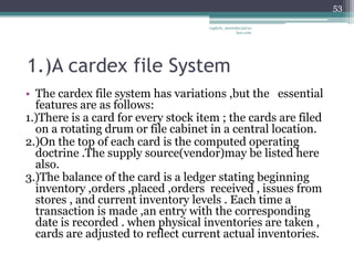 53

                                     vaghela_manisha13@ya
                                                  hoo.com




1.)A cardex file System
• The cardex file system has variations ,but the essential
  features are as follows:
1.)There is a card for every stock item ; the cards are filed
  on a rotating drum or file cabinet in a central location.
2.)On the top of each card is the computed operating
  doctrine .The supply source(vendor)may be listed here
  also.
3.)The balance of the card is a ledger stating beginning
  inventory ,orders ,placed ,orders received , issues from
  stores , and current inventory levels . Each time a
  transaction is made ,an entry with the corresponding
  date is recorded . when physical inventories are taken ,
  cards are adjusted to reflect current actual inventories.
 