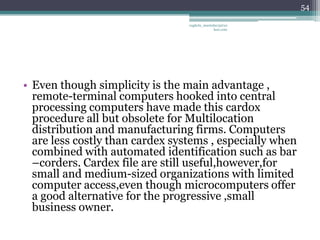 54

                                 vaghela_manisha13@ya
                                              hoo.com




• Even though simplicity is the main advantage ,
  remote-terminal computers hooked into central
  processing computers have made this cardox
  procedure all but obsolete for Multilocation
  distribution and manufacturing firms. Computers
  are less costly than cardex systems , especially when
  combined with automated identification such as bar
  –corders. Cardex file are still useful,however,for
  small and medium-sized organizations with limited
  computer access,even though microcomputers offer
  a good alternative for the progressive ,small
  business owner.
 