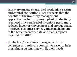 56

                             vaghela_manisha13@ya
                                          hoo.com


• Inventory management , and production costing
  and control applications.IBM suggests that the
  benefits of the inventory management
  application include improved plant productivity
  , reduced time required of inventory personnel ,
  reduced inventory investment and storage space,
  improved customer service , and establishment
  of the basic inventory data and status reports
  required for MRP.

• Production/operations managers will find
  computer and software companies eager to help
  them find a system that will fit their needs.
 