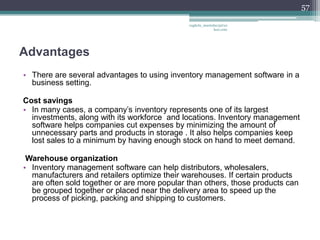 57

                                              vaghela_manisha13@ya
                                                           hoo.com




Advantages
• There are several advantages to using inventory management software in a
  business setting.

Cost savings
• In many cases, a company’s inventory represents one of its largest
  investments, along with its workforce and locations. Inventory management
  software helps companies cut expenses by minimizing the amount of
  unnecessary parts and products in storage . It also helps companies keep
  lost sales to a minimum by having enough stock on hand to meet demand.

 Warehouse organization
• Inventory management software can help distributors, wholesalers,
  manufacturers and retailers optimize their warehouses. If certain products
  are often sold together or are more popular than others, those products can
  be grouped together or placed near the delivery area to speed up the
  process of picking, packing and shipping to customers.
 