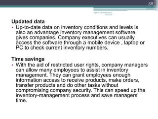 58

                                   vaghela_manisha13@ya
                                                hoo.com



Updated data
• Up-to-date data on inventory conditions and levels is
  also an advantage inventory management software
  gives companies. Company executives can usually
  access the software through a mobile device , laptop or
  PC to check current inventory numbers.

Time savings
• With the aid of restricted user rights, company managers
  can allow many employees to assist in inventory
  management. They can grant employees enough
  information access to receive products, make orders,
  transfer products and do other tasks without
  compromising company security. This can speed up the
  inventory-management process and save managers’
  time.
 