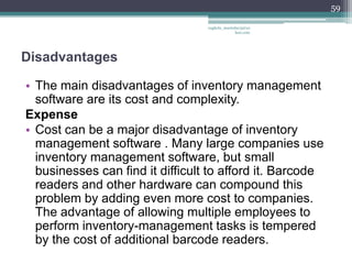 59

                                  vaghela_manisha13@ya
                                               hoo.com




Disadvantages

• The main disadvantages of inventory management
  software are its cost and complexity.
Expense
• Cost can be a major disadvantage of inventory
  management software . Many large companies use
  inventory management software, but small
  businesses can find it difficult to afford it. Barcode
  readers and other hardware can compound this
  problem by adding even more cost to companies.
  The advantage of allowing multiple employees to
  perform inventory-management tasks is tempered
  by the cost of additional barcode readers.
 
