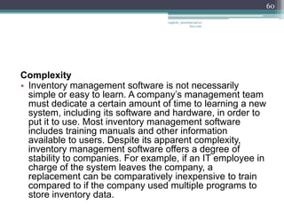 60

                                   vaghela_manisha13@ya
                                                hoo.com




Complexity
• Inventory management software is not necessarily
  simple or easy to learn. A company’s management team
  must dedicate a certain amount of time to learning a new
  system, including its software and hardware, in order to
  put it to use. Most inventory management software
  includes training manuals and other information
  available to users. Despite its apparent complexity,
  inventory management software offers a degree of
  stability to companies. For example, if an IT employee in
  charge of the system leaves the company, a
  replacement can be comparatively inexpensive to train
  compared to if the company used multiple programs to
  store inventory data.
 