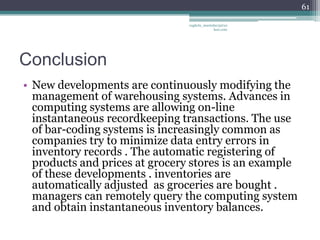 61

                                vaghela_manisha13@ya
                                             hoo.com




Conclusion
• New developments are continuously modifying the
  management of warehousing systems. Advances in
  computing systems are allowing on-line
  instantaneous recordkeeping transactions. The use
  of bar-coding systems is increasingly common as
  companies try to minimize data entry errors in
  inventory records . The automatic registering of
  products and prices at grocery stores is an example
  of these developments . inventories are
  automatically adjusted as groceries are bought .
  managers can remotely query the computing system
  and obtain instantaneous inventory balances.
 