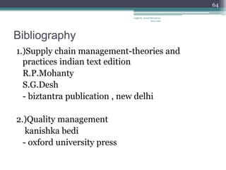 64

                              vaghela_manisha13@ya
                                           hoo.com




Bibliography
1.)Supply chain management-theories and
  practices indian text edition
  R.P.Mohanty
  S.G.Desh
  - biztantra publication , new delhi

2.)Quality management
   kanishka bedi
  - oxford university press
 