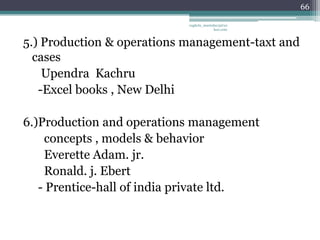 66

                            vaghela_manisha13@ya
                                         hoo.com



5.) Production & operations management-taxt and
  cases
    Upendra Kachru
   -Excel books , New Delhi

6.)Production and operations management
    concepts , models & behavior
    Everette Adam. jr.
    Ronald. j. Ebert
   - Prentice-hall of india private ltd.
 