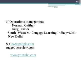 67

                            vaghela_manisha13@ya
                                         hoo.com




7.)Operations management
    Norman Gaither
    Greg Frazier
-South- Western- Cengage Learning India pvt.ltd.
  New Delhi

8.) www.google.com
ruggedpcreview.com

   www.youtube.com
 