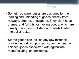 7

                              vaghela_manisha13@ya
                                           hoo.com




• Sometimes warehouses are designed for the
  loading and unloading of goods directly from
  railways, airports, or seaports. They often have
  cranes and forklifts for moving goods, which are
  usually placed on ISO standard pallets loaded
  into pallet racks.

• Stored goods can include any raw materials,
  packing materials, spare parts, components, or
  finished goods associated with agriculture,
  manufacturing, or commerce.
 