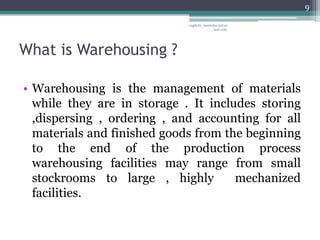 9

                             vaghela_manisha13@ya
                                          hoo.com




What is Warehousing ?

• Warehousing is the management of materials
  while they are in storage . It includes storing
  ,dispersing , ordering , and accounting for all
  materials and finished goods from the beginning
  to the end of the production process
  warehousing facilities may range from small
  stockrooms to large , highly        mechanized
  facilities.
 