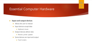 Essential Computer Hardware
 Input and output devices
 Allows the user to interact
 Input devices accept data
 Keyboard, mouse
 Output devices deliver data
 Monitor, printer, speaker
 Some devices are input and output
 Touch screens
1B-
9
 