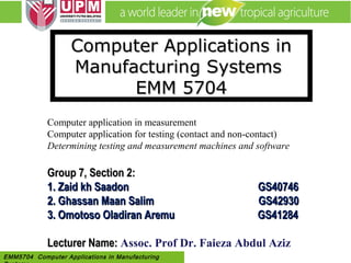 EMM 5704 Computer Applications in
Manufacturing Systems By: Dr. Faieza AbdulEMM5704 Computer Applications in Manufacturing
Computer Applications inComputer Applications in
Manufacturing SystemsManufacturing Systems
EMM 5704EMM 5704
Computer application in measurement
Computer application for testing (contact and non-contact)
Determining testing and measurement machines and software
Group 7, Section 2:Group 7, Section 2:
1.1. Zaid kh SaadonZaid kh Saadon GS40746GS40746
2.2. Ghassan Maan Salim GS42930Ghassan Maan Salim GS42930
3. Omotoso Oladiran Aremu GS412843. Omotoso Oladiran Aremu GS41284
Lecturer Name:Lecturer Name: Assoc. Prof Dr. Faieza Abdul Aziz
 