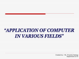 “APPLICATION OF COMPUTER
IN VARIOUS FIELDS”
Created by:- Ms. Priyanka Rastogi
Department of IT
 