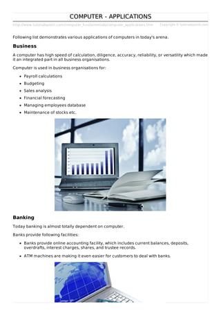 http://www.tutorialspoint.com/computer_fundamentals/computer_applications.htm Copyright © tutorialspoint.com
COMPUTER - APPLICATIONSCOMPUTER - APPLICATIONS
Following list demonstrates various applications of computers in today's arena.
Business
A computer has high speed of calculation, diligence, accuracy, reliability, or versatility which made
it an integrated part in all business organisations.
Computer is used in business organisations for:
Payroll calculations
Budgeting
Sales analysis
Financial forecasting
Managing employees database
Maintenance of stocks etc.
Banking
Today banking is almost totally dependent on computer.
Banks provide following facilities:
Banks provide online accounting facility, which includes current balances, deposits,
overdrafts, interest charges, shares, and trustee records.
ATM machines are making it even easier for customers to deal with banks.
 