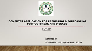 COMPUTER APPLICATION FOR PREDICTING & FORECASTING
PEST OUTBREAK AND DISEASE
SUBMITTED BY-
DIKSHA SINHA BAC/M/PLPATH/001/2017-18
ENT-518
 
