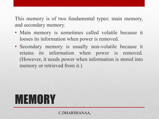 MEMORY
This memory is of two fundamental types: main memory,
and secondary memory.
• Main memory is sometimes called volatile because it
looses its information when power is removed.
• Secondary memory is usually non-volatile because it
retains its information when power is removed.
(However, it needs power when information is stored into
memory or retrieved from it.)
C.DHARSHANAA,
 