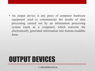 OUTPUT DEVICES
• An output device is any piece of computer hardware
equipment used to communicate the results of data
processing carried out by an information processing
system (such as a computer) which converts the
electronically generated information into human-readable
form.
C.DHARSHANAA,
 