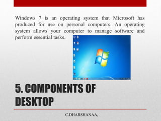 5. COMPONENTS OF
DESKTOP
Windows 7 is an operating system that Microsoft has
produced for use on personal computers. An operating
system allows your computer to manage software and
perform essential tasks.
C.DHARSHANAA,
 