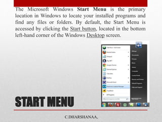 START MENU
The Microsoft Windows Start Menu is the primary
location in Windows to locate your installed programs and
find any files or folders. By default, the Start Menu is
accessed by clicking the Start button, located in the bottom
left-hand corner of the Windows Desktop screen.
C.DHARSHANAA,
 