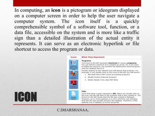 ICON
In computing, an icon is a pictogram or ideogram displayed
on a computer screen in order to help the user navigate a
computer system. The icon itself is a quickly
comprehensible symbol of a software tool, function, or a
data file, accessible on the system and is more like a traffic
sign than a detailed illustration of the actual entity it
represents. It can serve as an electronic hyperlink or file
shortcut to access the program or data.
C.DHARSHANAA,
 