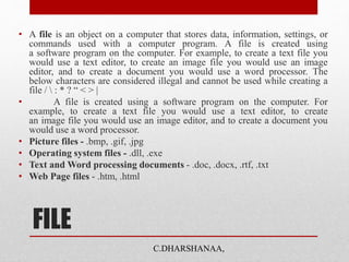 FILE
• A file is an object on a computer that stores data, information, settings, or
commands used with a computer program. A file is created using
a software program on the computer. For example, to create a text file you
would use a text editor, to create an image file you would use an image
editor, and to create a document you would use a word processor. The
below characters are considered illegal and cannot be used while creating a
file /  : * ? “ < > |
• A file is created using a software program on the computer. For
example, to create a text file you would use a text editor, to create
an image file you would use an image editor, and to create a document you
would use a word processor.
• Picture files - .bmp, .gif, .jpg
• Operating system files - .dll, .exe
• Text and Word processing documents - .doc, .docx, .rtf, .txt
• Web Page files - .htm, .html
C.DHARSHANAA,
 