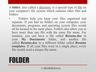 FOLDER
A folder, also called a directory, is a special type of file on
your computer's file system which contains other files and
folders.
• Folders help you keep your files organized and
separate. If you had no folders on your computer, your
documents, programs, and operating system files would
all be located in the same place. Folders also allow you to
have more than one file with the same file name. For
instance, you can have a file called Resume.doc in
your My Documents folder, and another file
called Resume.doc in a different folder called Resume
templates. If all your files were in a single place, every
file would need a unique file name.
C.DHARSHANAA,
 