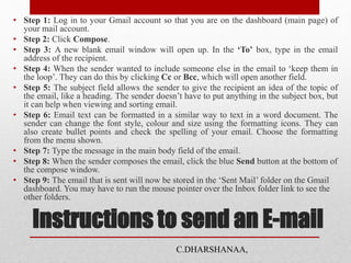 Instructions to send an E-mail
• Step 1: Log in to your Gmail account so that you are on the dashboard (main page) of
your mail account.
• Step 2: Click Compose.
• Step 3: A new blank email window will open up. In the ‘To’ box, type in the email
address of the recipient.
• Step 4: When the sender wanted to include someone else in the email to ‘keep them in
the loop’. They can do this by clicking Cc or Bcc, which will open another field.
• Step 5: The subject field allows the sender to give the recipient an idea of the topic of
the email, like a heading. The sender doesn’t have to put anything in the subject box, but
it can help when viewing and sorting email.
• Step 6: Email text can be formatted in a similar way to text in a word document. The
sender can change the font style, colour and size using the formatting icons. They can
also create bullet points and check the spelling of your email. Choose the formatting
from the menu shown.
• Step 7: Type the message in the main body field of the email.
• Step 8: When the sender composes the email, click the blue Send button at the bottom of
the compose window.
• Step 9: The email that is sent will now be stored in the ‘Sent Mail’ folder on the Gmail
dashboard. You may have to run the mouse pointer over the Inbox folder link to see the
other folders.
C.DHARSHANAA,
 