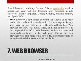 7. WEB BROWSER
A web browser, or simply "browser," is an application used to
access and view websites. Common web browsers include
Microsoft Internet Explorer, Google Chrome, Mozilla Firefox,
and Apple Safari.
• Web Browser is application software that allows us to view
and explore information on the web. User can request for any
web page by just entering a URL into address bar. Web
browser can show text, audio, video, animation and more. It is
the responsibility of a web browser to interpret text and
commands contained in the web page. Earlier the web
browsers were text-based while now a day’s graphical-based or
voice-based web browsers are also available.
C.DHARSHANAA,
 