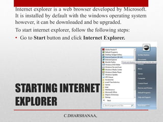 STARTING INTERNET
EXPLORER
Internet explorer is a web browser developed by Microsoft.
It is installed by default with the windows operating system
however, it can be downloaded and be upgraded.
To start internet explorer, follow the following steps:
• Go to Start button and click Internet Explorer.
C.DHARSHANAA,
 