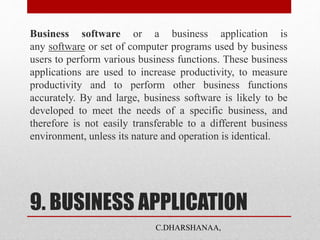 9. BUSINESS APPLICATION
Business software or a business application is
any software or set of computer programs used by business
users to perform various business functions. These business
applications are used to increase productivity, to measure
productivity and to perform other business functions
accurately. By and large, business software is likely to be
developed to meet the needs of a specific business, and
therefore is not easily transferable to a different business
environment, unless its nature and operation is identical.
C.DHARSHANAA,
 