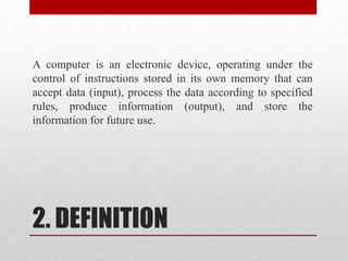 2. DEFINITION
A computer is an electronic device, operating under the
control of instructions stored in its own memory that can
accept data (input), process the data according to specified
rules, produce information (output), and store the
information for future use.
 