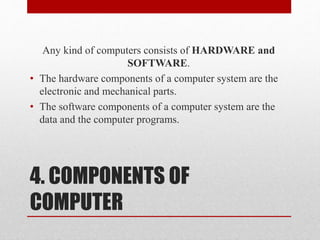 4. COMPONENTS OF
COMPUTER
Any kind of computers consists of HARDWARE and
SOFTWARE.
• The hardware components of a computer system are the
electronic and mechanical parts.
• The software components of a computer system are the
data and the computer programs.
 